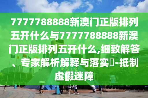 7777788888新澳門正版排列五開什么與7777788888新澳門正版排列五開什么,細致解答、專家解析解釋與落實?-抵制虛假迷障