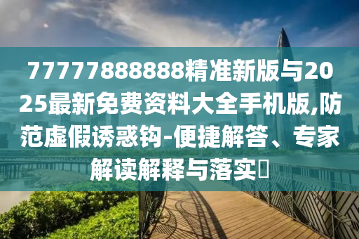 77777888888精準新版與2025最新免費資料大全手機版,防范虛假誘惑鉤-便捷解答、專家解讀解釋與落實?