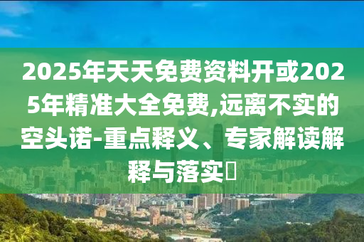 2025年天天免費(fèi)資料開(kāi)或2025年精準(zhǔn)大全免費(fèi),遠(yuǎn)離不實(shí)的空頭諾-重點(diǎn)釋義、專(zhuān)家解讀解釋與落實(shí)?