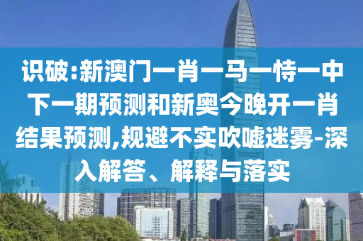 識破:新澳門一肖一馬一恃一中下一期預測和新奧今晚開一肖結(jié)果預測,規(guī)避不實吹噓迷霧-深入解答、解釋與落實