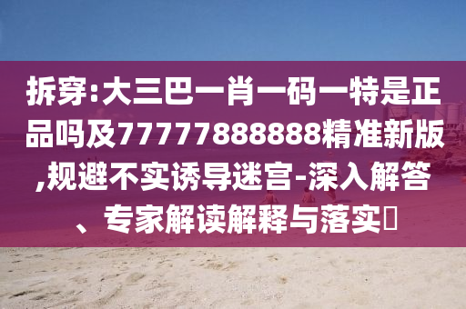 拆穿:大三巴一肖一碼一特是正品嗎及77777888888精準(zhǔn)新版,規(guī)避不實(shí)誘導(dǎo)迷宮-深入解答、專家解讀解釋與落實(shí)?