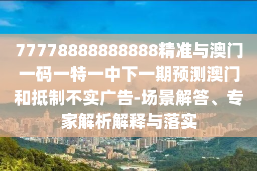 77778888888888精準與澳門一碼一特一中下一期預(yù)測澳門和抵制不實廣告-場景解答、專家解析解釋與落實