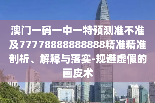 澳門一碼一中一特預(yù)測準不準及77778888888888精準精準剖析、解釋與落實-規(guī)避虛假的畫皮術(shù)
