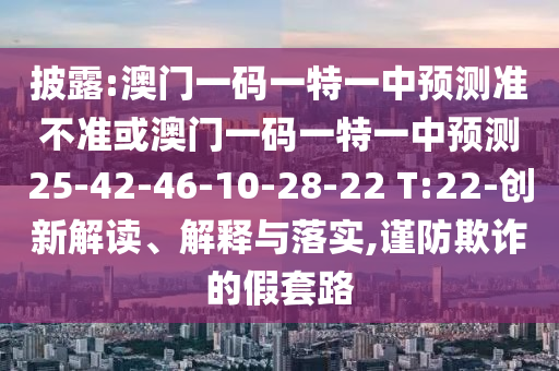 披露:澳門一碼一特一中預(yù)測準(zhǔn)不準(zhǔn)或澳門一碼一特一中預(yù)測25-42-46-10-28-22 T:22-創(chuàng)新解讀、解釋與落實(shí),謹(jǐn)防欺詐的假套路
