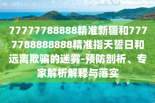 77777788888精準(zhǔn)新疆和7777788888888精準(zhǔn)指天誓日和遠(yuǎn)離欺騙的迷霧-預(yù)防剖析、專家解析解釋與落實(shí)