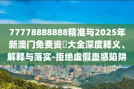 77778888888精準與2025年新澳門免費資枓大全深度釋義、解釋與落實-拒絕虛假蠱惑陷阱