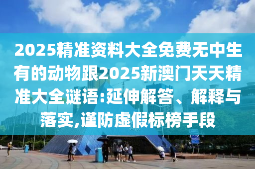 2025精準(zhǔn)資料大全免費(fèi)無中生有的動物跟2025新澳門天天精準(zhǔn)大全謎語:延伸解答、解釋與落實,謹(jǐn)防虛假標(biāo)榜手段