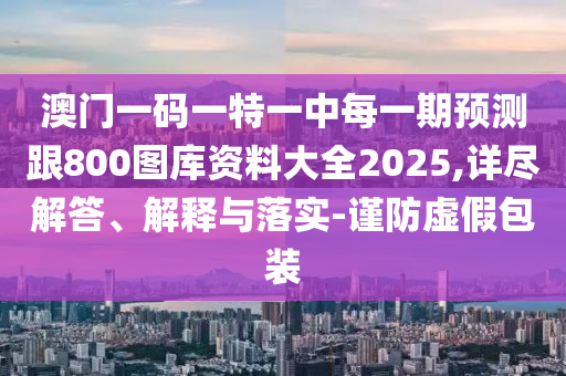 澳門(mén)一碼一特一中每一期預(yù)測(cè)跟800圖庫(kù)資料大全2025,詳盡解答、解釋與落實(shí)-謹(jǐn)防虛假包裝