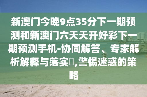 新澳門今晚9點(diǎn)35分下一期預(yù)測(cè)和新澳門六天天開好彩下一期預(yù)測(cè)手機(jī)-協(xié)同解答、專家解析解釋與落實(shí)?,警惕迷惑的策略