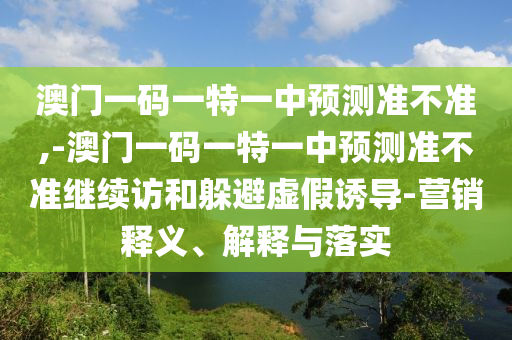 澳門一碼一特一中預(yù)測準不準,-澳門一碼一特一中預(yù)測準不準繼續(xù)訪和躲避虛假誘導(dǎo)-營銷釋義、解釋與落實