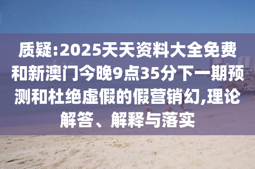 質(zhì)疑:2025天天資料大全免費(fèi)和新澳門今晚9點(diǎn)35分下一期預(yù)測(cè)和杜絕虛假的假營(yíng)銷幻,理論解答、解釋與落實(shí)