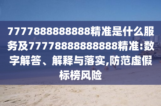 7777888888888精準是什么服務(wù)及77778888888888精準:數(shù)字解答、解釋與落實,防范虛假標榜風險