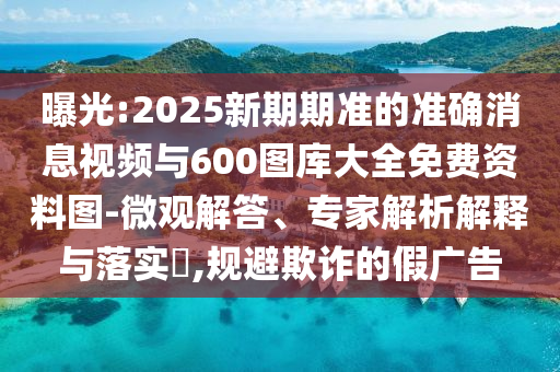 曝光:2025新期期準的準確消息視頻與600圖庫大全免費資料圖-微觀解答、專家解析解釋與落實?,規(guī)避欺詐的假廣告