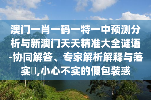 澳門一肖一碼一特一中預(yù)測(cè)分析與新澳門天天精準(zhǔn)大全謎語-協(xié)同解答、專家解析解釋與落實(shí)?,小心不實(shí)的假包裝惑
