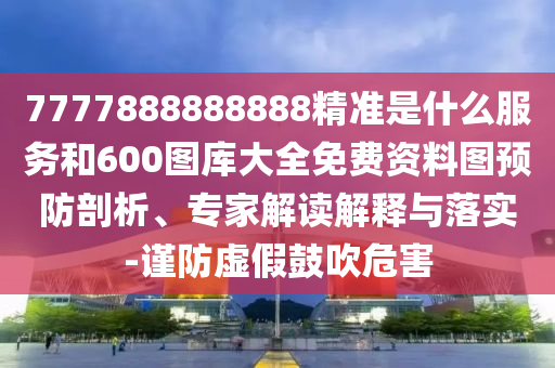 7777888888888精準是什么服務和600圖庫大全免費資料圖預防剖析、專家解讀解釋與落實-謹防虛假鼓吹危害
