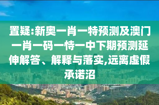 置疑:新奧一肖一特預(yù)測(cè)及澳門(mén)一肖一碼一恃一中下期預(yù)測(cè)延伸解答、解釋與落實(shí),遠(yuǎn)離虛假承諾沼