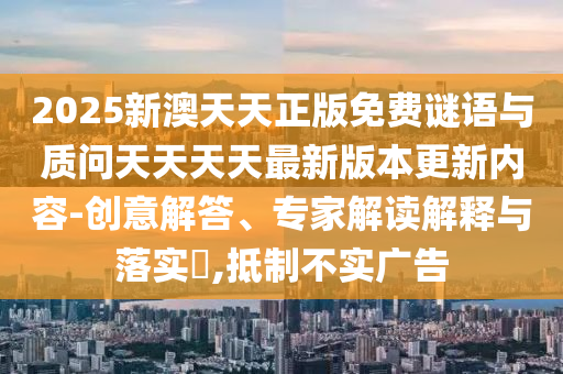 2025新澳天天正版免費(fèi)謎語(yǔ)與質(zhì)問(wèn)天天天天最新版本更新內(nèi)容-創(chuàng)意解答、專家解讀解釋與落實(shí)?,抵制不實(shí)廣告