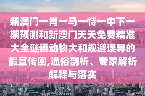 新澳門一肖一馬一恃一中下一期預測和新澳門天天免費精準大全謎語動物大和規(guī)避誤導的假宣傳困,通俗剖析、專家解析解釋與落實