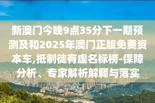 新澳門今晚9點(diǎn)35分下一期預(yù)測及和2025年澳門正版免費(fèi)資本車,抵制徒有虛名標(biāo)榜-保障分析、專家解析解釋與落實(shí)