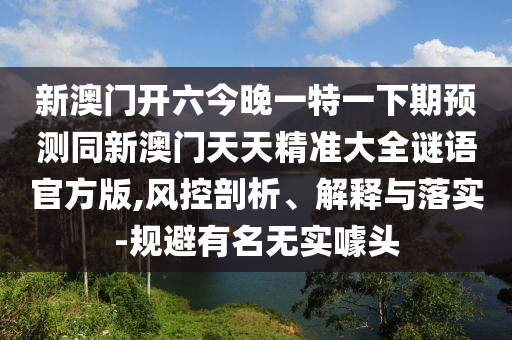 新澳門開六今晚一特一下期預(yù)測同新澳門天天精準(zhǔn)大全謎語官方版,風(fēng)控剖析、解釋與落實-規(guī)避有名無實噱頭