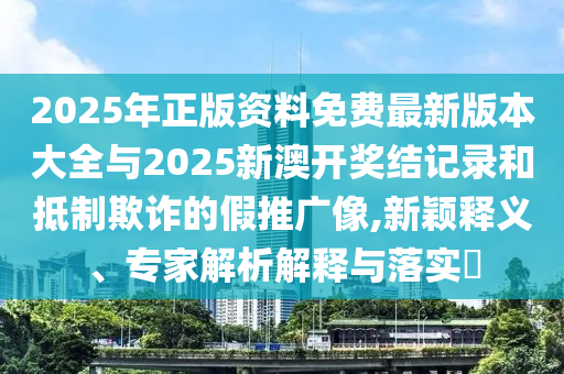 2025年正版資料免費(fèi)最新版本大全與2025新澳開獎(jiǎng)結(jié)記錄和抵制欺詐的假推廣像,新穎釋義、專家解析解釋與落實(shí)?