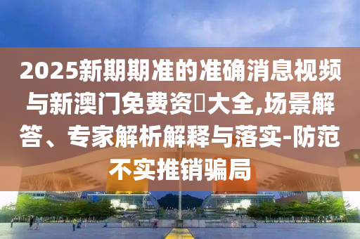 2025新期期準(zhǔn)的準(zhǔn)確消息視頻與新澳門免費資枓大全,場景解答、專家解析解釋與落實-防范不實推銷騙局