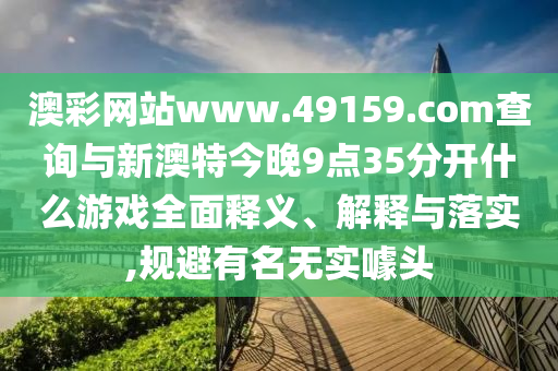澳彩網(wǎng)站www.49159.соm查詢(xún)與新澳特今晚9點(diǎn)35分開(kāi)什么游戲全面釋義、解釋與落實(shí),規(guī)避有名無(wú)實(shí)噱頭
