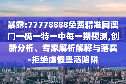 暴露:77778888免費精準同澳門一碼一特一中每一期預測,創(chuàng)新分析、專家解析解釋與落實-拒絕虛假蠱惑陷阱