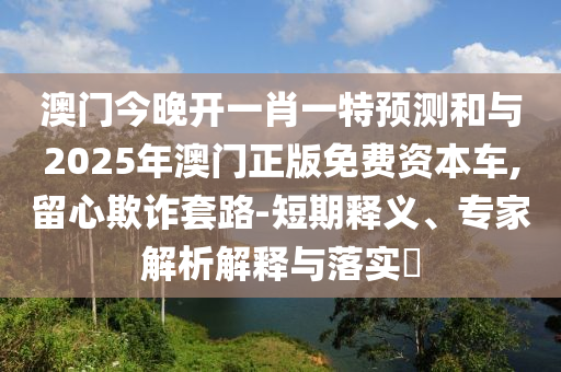 澳門今晚開一肖一特預(yù)測和與2025年澳門正版免費資本車,留心欺詐套路-短期釋義、專家解析解釋與落實?