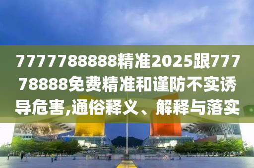 7777788888精準2025跟77778888免費精準和謹防不實誘導危害,通俗釋義、解釋與落實