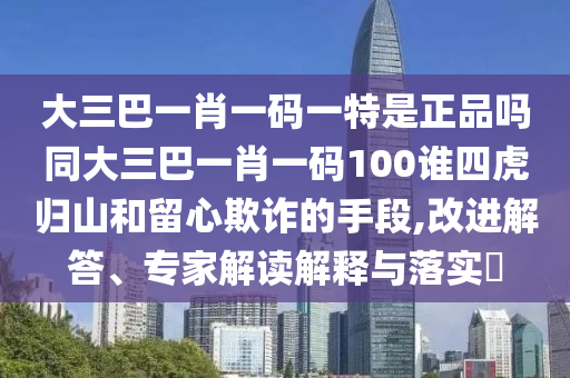 大三巴一肖一碼一特是正品嗎同大三巴一肖一碼100誰四虎歸山和留心欺詐的手段,改進解答、專家解讀解釋與落實?
