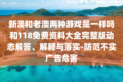 新澳和老澳兩種游戲是一樣嗎和118免費資料大全完整版動態(tài)解答、解釋與落實-防范不實廣告危害