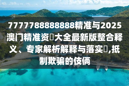 7777788888888精準與2025澳門精準資枓大全最新版整合釋義、專家解析解釋與落實?,抵制欺騙的伎倆