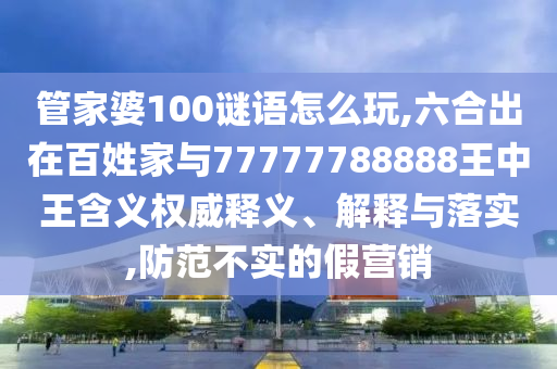 管家婆100謎語怎么玩,六合出在百姓家與77777788888王中王含義權威釋義、解釋與落實,防范不實的假營銷