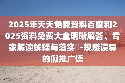 2025年天天免費資料百度和2025資料免費大全明晰解答、專家解讀解釋與落實?-規(guī)避誤導(dǎo)的假推廣語