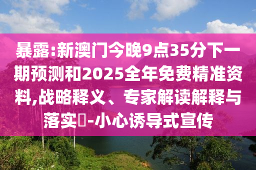 暴露:新澳門今晚9點(diǎn)35分下一期預(yù)測(cè)和2025全年免費(fèi)精準(zhǔn)資料,戰(zhàn)略釋義、專家解讀解釋與落實(shí)?-小心誘導(dǎo)式宣傳