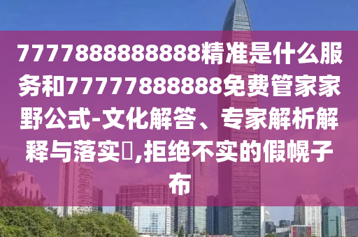 7777888888888精準是什么服務(wù)和77777888888免費管家家野公式-文化解答、專家解析解釋與落實?,拒絕不實的假幌子布
