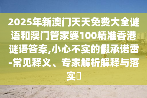 2025年新澳門天天免費(fèi)大全謎語和澳門管家婆100精準(zhǔn)香港謎語答案,小心不實(shí)的假承諾雷-常見釋義、專家解析解釋與落實(shí)?