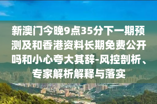 新澳門(mén)今晚9點(diǎn)35分下一期預(yù)測(cè)及和香港資料長(zhǎng)期免費(fèi)公開(kāi)嗎和小心夸大其辭-風(fēng)控剖析、專家解析解釋與落實(shí)