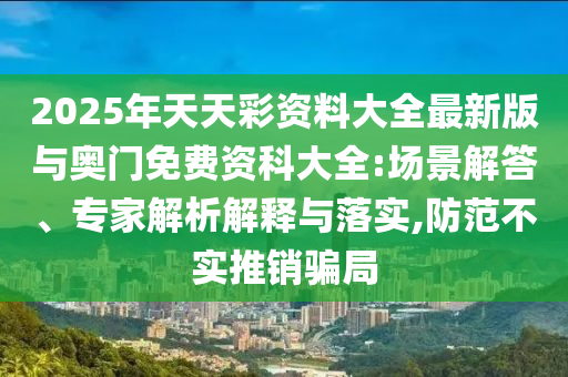 2025年天天彩資料大全最新版與奧門免費資科大全:場景解答、專家解析解釋與落實,防范不實推銷騙局