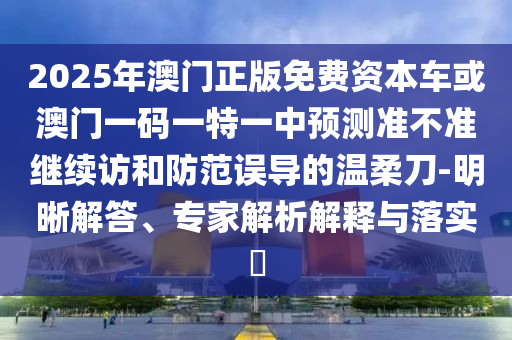 2025年澳門正版免費資本車或澳門一碼一特一中預(yù)測準不準繼續(xù)訪和防范誤導(dǎo)的溫柔刀-明晰解答、專家解析解釋與落實?