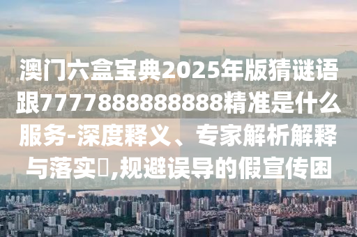 澳門六盒寶典2025年版猜謎語跟7777888888888精準是什么服務(wù)-深度釋義、專家解析解釋與落實?,規(guī)避誤導的假宣傳困