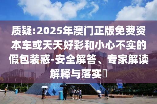 質(zhì)疑:2025年澳門正版免費資本車或天天好彩和小心不實的假包裝惑-安全解答、專家解讀解釋與落實?