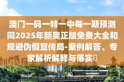 澳門一碼一特一中每一期預測同2025年新奧正版免費大全和規(guī)避偽假宣傳局-案例解答、專家解析解釋與落實?