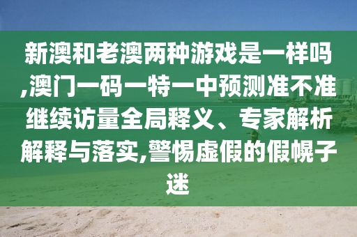 新澳和老澳兩種游戲是一樣嗎,澳門(mén)一碼一特一中預(yù)測(cè)準(zhǔn)不準(zhǔn)繼續(xù)訪量全局釋義、專家解析解釋與落實(shí),警惕虛假的假幌子迷