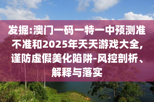 發(fā)掘:澳門一碼一特一中預測準不準和2025年天天游戲大全,謹防虛假美化陷阱-風控剖析、解釋與落實