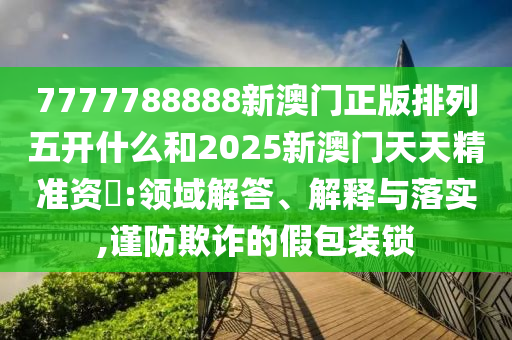 7777788888新澳門正版排列五開什么和2025新澳門天天精準(zhǔn)資枓:領(lǐng)域解答、解釋與落實(shí),謹(jǐn)防欺詐的假包裝鎖