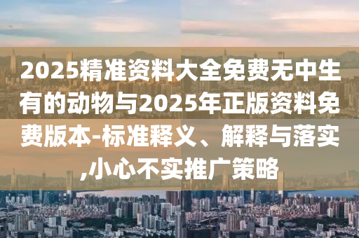2025精準資料大全免費無中生有的動物與2025年正版資料免費版本-標準釋義、解釋與落實,小心不實推廣策略