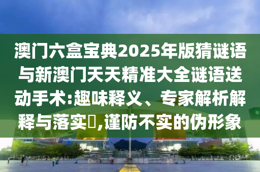 澳門六盒寶典2025年版猜謎語與新澳門天天精準大全謎語送動手術:趣味釋義、專家解析解釋與落實?,謹防不實的偽形象