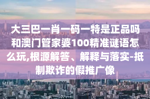 大三巴一肖一碼一特是正品嗎和澳門管家婆100精準(zhǔn)謎語怎么玩,根源解答、解釋與落實(shí)-抵制欺詐的假推廣像